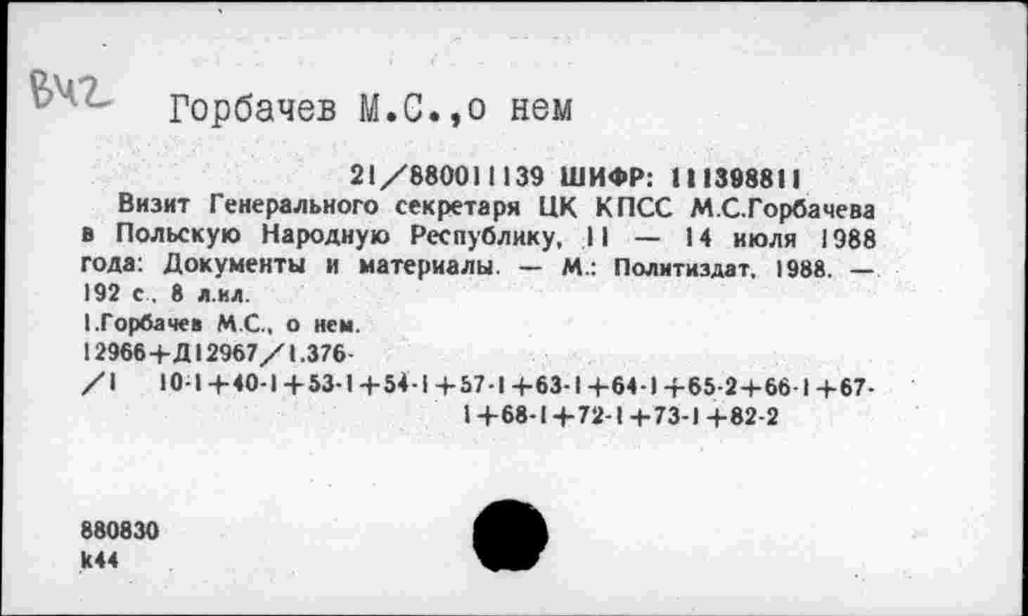 ﻿Горбачев М.С.,о нем
21/880011139 ШИФР: 111398811
Визит Генерального секретаря ЦК КПСС М.С.Горбачева в Польскую Народную Республику, II — 14 июля 1988 года: Документы и материалы. — М.: Политиздат. 1988. — 192 с. 8 л.ил.
I.Горбачев М.С.. о нем.
12966+Д12967/1.376-
/I 10-1+40-1 +53-1+54-1+57-1+63-1+64-1 +65-2+66-1+67-
1+68-1+72-1+73-1+82-2
880830
>44